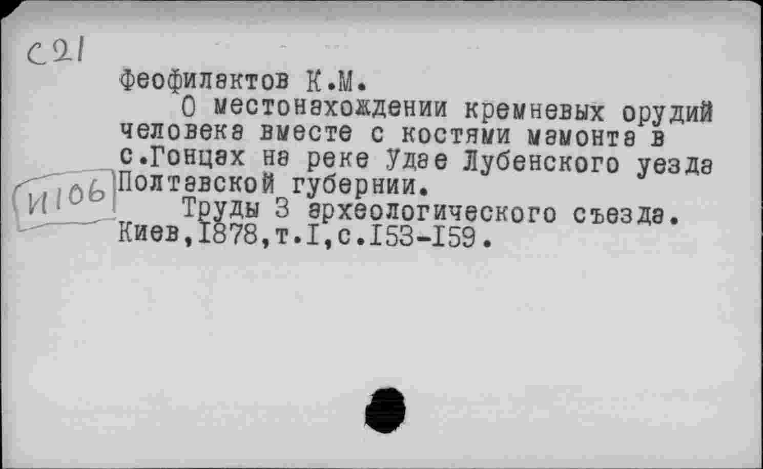 ﻿С 2-І феофилэктов К.М.
О местонахождении кремневых орудий человека вместе с костями мамонта в с.Гонцах на реке Удае Дубенского уезда <7X7, Шолтэвской губернии.
И-'“' Труды 3 археологического съезда.
Киев,І878,т.І,с.І53-І59.